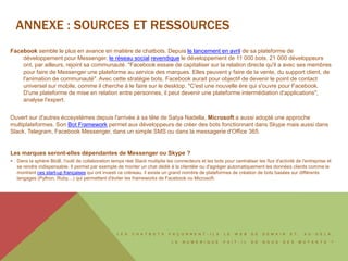 L E S C H A T B O T S F A Ç O N N E N T - I L S L E W E B D E D E M A I N E T , A U - D E L À ,
L E N U M É R I Q U E F A I T - I L D E N O U S D E S M U T A N T S ?
Facebook semble le plus en avance en matière de chatbots. Depuis le lancement en avril de sa plateforme de
développement pour Messenger, le réseau social revendique le développement de 11 000 bots. 21 000 développeurs
ont, par ailleurs, rejoint sa communauté. "Facebook essaie de capitaliser sur la relation directe qu'il a avec ses membres
pour faire de Messenger une plateforme au service des marques. Elles peuvent y faire de la vente, du support client, de
l'animation de communauté". Avec cette stratégie bots, Facebook aurait pour objectif de devenir le point de contact
universel sur mobile, comme il cherche à le faire sur le desktop. "C'est une nouvelle ère qui s'ouvre pour Facebook.
D'une plateforme de mise en relation entre personnes, il peut devenir une plateforme intermédiation d'applications",
analyse l'expert.
Ouvert sur d'autres écosystèmes depuis l'arrivée à sa tête de Satya Nadella, Microsoft a aussi adopté une approche
multiplateformes. Son Bot Framework permet aux développeurs de créer des bots fonctionnant dans Skype mais aussi dans
Slack, Telegram, Facebook Messenger, dans un simple SMS ou dans la messagerie d'Office 365.
Les marques seront-elles dépendantes de Messenger ou Skype ?
 Dans la sphère BtoB, l'outil de collaboration temps réel Slack multiplie les connecteurs et les bots pour centraliser les flux d'activité de l'entreprise et
se rendre indispensable. Il permet par exemple de monter un chat dédié à la clientèle ou d'agréger automatiquement les données clients comme le
montrent ces start-up françaises qui ont investi ce créneau. il existe un grand nombre de plateformes de création de bots basées sur différents
langages (Python, Ruby…) qui permettent d'éviter les frameworks de Facebook ou Microsoft.
ANNEXE : SOURCES ET RESSOURCES
 