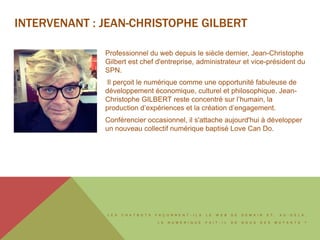 L E S C H A T B O T S F A Ç O N N E N T - I L S L E W E B D E D E M A I N E T , A U - D E L À ,
L E N U M É R I Q U E F A I T - I L D E N O U S D E S M U T A N T S ?
INTERVENANT : JEAN-CHRISTOPHE GILBERT
Professionnel du web depuis le siècle dernier, Jean-Christophe
Gilbert est chef d'entreprise, administrateur et vice-président du
SPN.
Il perçoit le numérique comme une opportunité fabuleuse de
développement économique, culturel et philosophique. Jean-
Christophe GILBERT reste concentré sur l’humain, la
production d’expériences et la création d’engagement.
Conférencier occasionnel, il s'attache aujourd'hui à développer
un nouveau collectif numérique baptisé Love Can Do.
 