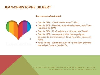 L E S C H A T B O T S F A Ç O N N E N T - I L S L E W E B D E D E M A I N E T , A U - D E L À ,
L E N U M É R I Q U E F A I T - I L D E N O U S D E S M U T A N T S ?
JEAN-CHRISTOPHE GILBERT
Parcours professionnel
 Depuis 2014 : Vice-Président du CD Can
 Depuis 2006 : Membre, puis administrateur, puis Vice-
Président du SPN
 Depuis 2004 : Co-Fondateur et directeur de Weeeb
 Depuis 1986 : nombreux postes dans quelques
agences de communication de La Rochelle, Nantes et
Paris.
 Fait d'armes : scénariste pour TF1 (mini série produits
Henkel) et Canal + (Kad et O).
 