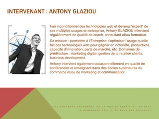 L E S C H A T B O T S F A Ç O N N E N T - I L S L E W E B D E D E M A I N E T , A U - D E L À ,
L E N U M É R I Q U E F A I T - I L D E N O U S D E S M U T A N T S ?
INTERVENANT : ANTONY GLAZIOU
Fan inconditionnel des technologies web et devenu "expert" de
ses multiples usages en entreprise, Antony GLAZIOU intervient
régulièrement en qualité de coach, consultant et/ou formateur.
Sa mission : permettre à l'Entreprise d'optimiser l'usage qu'elle
fait des technologies web pour gagner en notoriété, productivité,
capacité d'innovation, parts de marché, etc. Domaines de
prédilection : marketing digital, gestion de la relation clients,
business development.
Antony intervient également occasionnellement en qualité de
conférencier et enseignant dans des écoles supérieures de
commerce et/ou de marketing et communication.
 