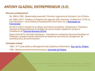 L E S C H A T B O T S F A Ç O N N E N T - I L S L E W E B D E D E M A I N E T , A U - D E L À ,
L E N U M É R I Q U E F A I T - I L D E N O U S D E S M U T A N T S ?
ANTONY GLAZIOU, ENTREPRENEUR (3.0)
Parcours professionnel
De 1996 à 1999 : Responsable associatif / Directeur organisme de formation, sis à Poitiers
De 1999 à 2014 : Créateur et Dirigeant des agences 2S3i, Axentonic, Pubble Gum, IFTIC et
Ines Interactive + de la holding d’investissement Ines Invest, sis à Technopole du
Futuroscope
De 2013 à 2015, expatrié de au Maroc avec femme et enfants : Entrepreneur, Professeur
vacataire et Responsable de la stratégie de communication digitale du campus à
Casablanca de Toulouse Business School
Depuis Août 2015, domicilié à Bordeaux : Consultant en entreprise, Business Developer et
Professeur vacataire auprès d’étudiants en écoles de commerce & management, de
marketing et/ou de communication
Formation initiale
1996 : 3ème Cycle dédié au Management des Systèmes d’Information, Sup. de Co. Poitiers
1995 : Maîtrise de Sciences-Economiques, Université de Poitiers
 