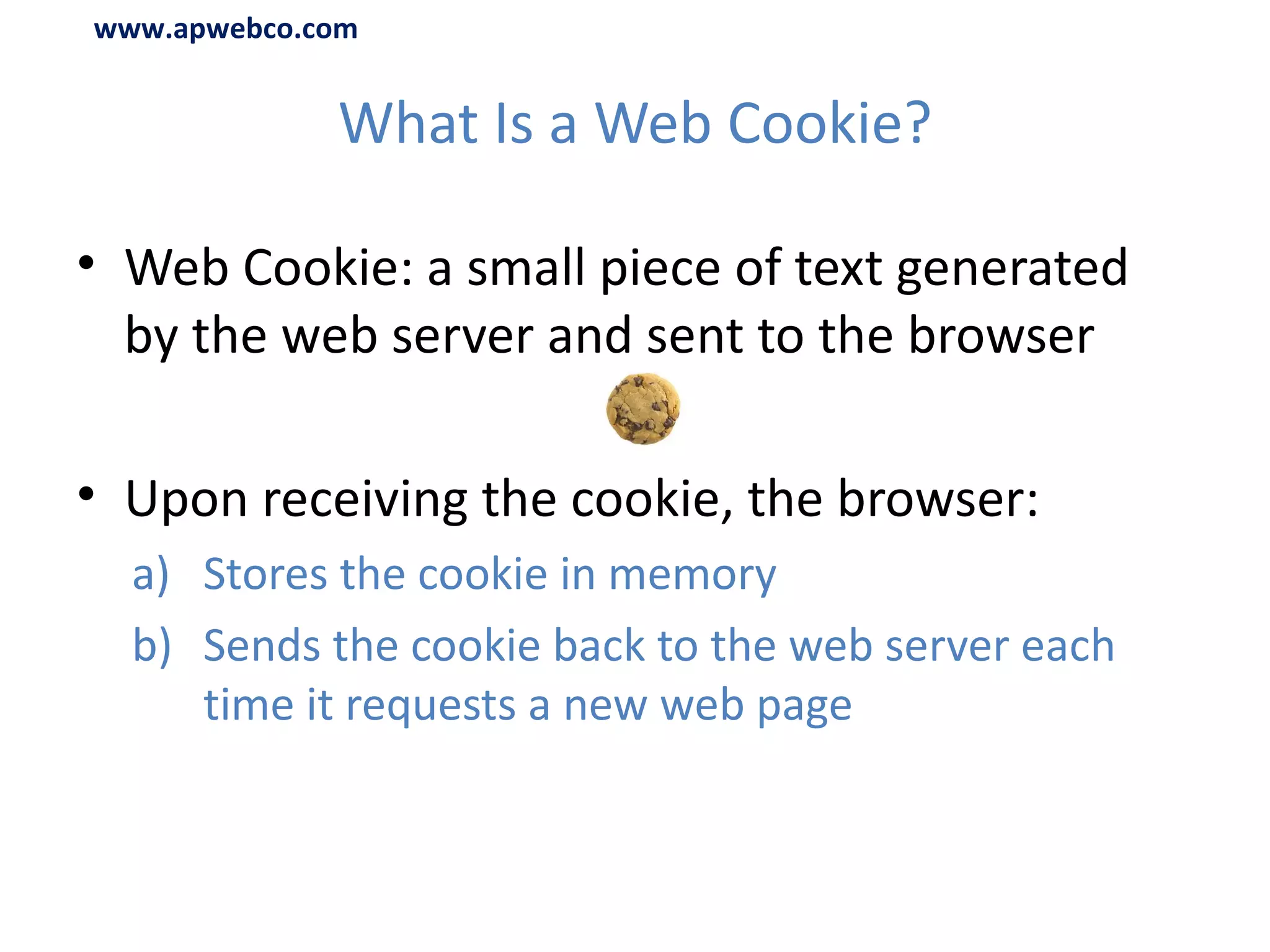 What Is a Web Cookie? Web Cookie: a small piece of text generated by the web server and sent to the browser Upon receiving the cookie, the browser: Stores the cookie in memory Sends the cookie back to the web server each time it requests a new web page www.apwebco.com 