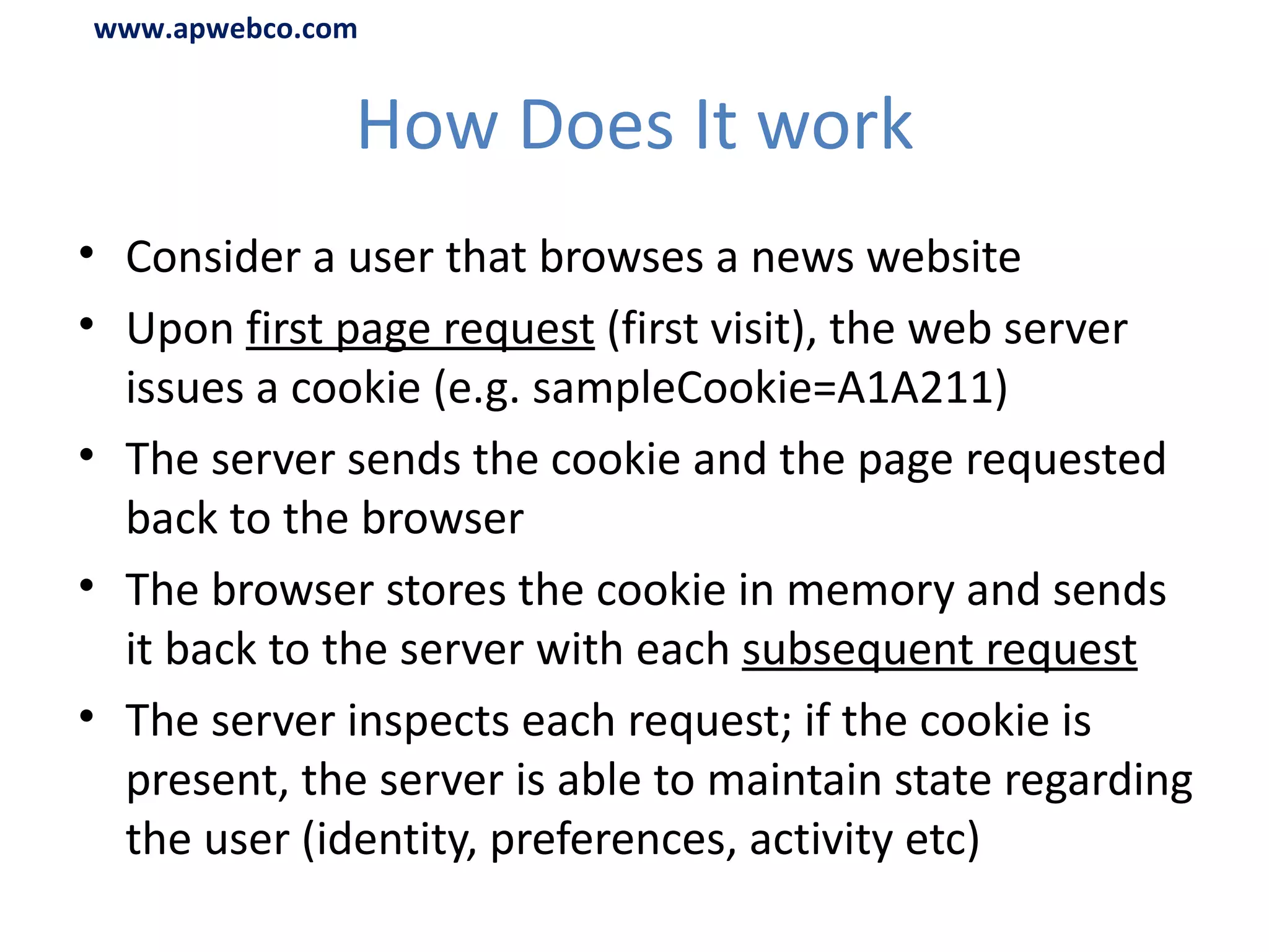How Does It work Consider a user that browses a news website Upon  first page request  (first visit), the web server issues a cookie (e.g.  sampleCookie=A1A211 ) The server sends the cookie and the page requested back to the browser The browser stores the cookie in memory and sends it back to the server with each  subsequent request The server inspects each request; if the cookie is present, the server is able to maintain state regarding the user (identity, preferences, activity etc) www.apwebco.com 