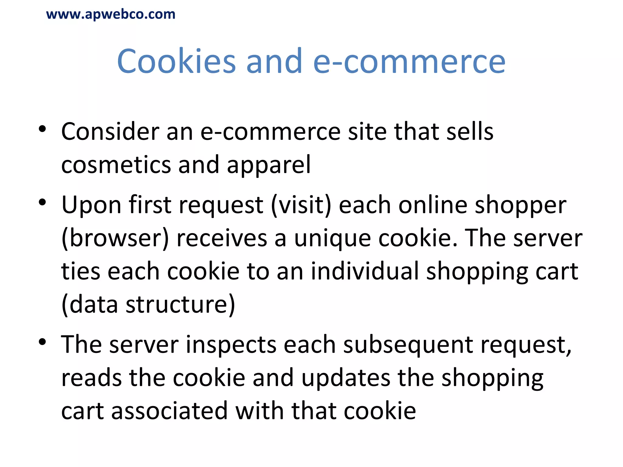Cookies and e-commerce Consider an e-commerce site that sells cosmetics and apparel Upon first request (visit) each online shopper (browser) receives a unique cookie. The server ties each cookie to an individual shopping cart (data structure) The server inspects each subsequent request, reads the cookie and updates the shopping cart associated with that cookie www.apwebco.com 