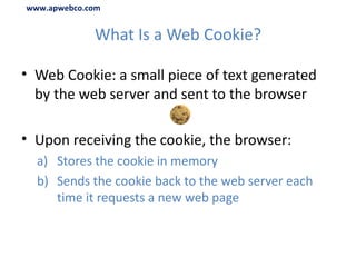 What Is a Web Cookie? Web Cookie: a small piece of text generated by the web server and sent to the browser Upon receiving the cookie, the browser: Stores the cookie in memory Sends the cookie back to the web server each time it requests a new web page www.apwebco.com 