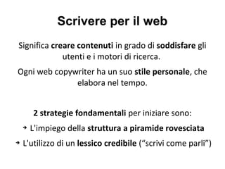Scrivere per il web
Significa creare contenuti in grado di soddisfare gli
utenti e i motori di ricerca.
Ogni web copywriter ha un suo stile personale, che
elabora nel tempo.
2 strategie fondamentali per iniziare sono:
➔ L'impiego della struttura a piramide rovesciata
➔ L'utilizzo di un lessico credibile (“scrivi come parli”)
 