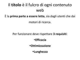 Il titolo è il fulcro di ogni contenuto
web
È la prima parte a essere letta, sia dagli utenti che dai
motori di ricerca.
Per funzionare deve rispettare 3 requisiti:
➔Efficacia
➔Ottimizzazione
➔Lunghezza
 