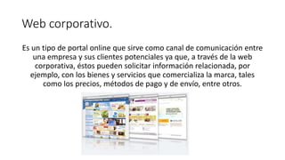 Web corporativo.
Es un tipo de portal online que sirve como canal de comunicación entre
una empresa y sus clientes potenciales ya que, a través de la web
corporativa, éstos pueden solicitar información relacionada, por
ejemplo, con los bienes y servicios que comercializa la marca, tales
como los precios, métodos de pago y de envío, entre otros.
 
