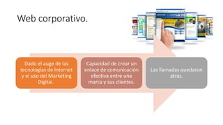 Web corporativo.
Dado el auge de las
tecnologías de Internet
y el uso del Marketing
Digital.
Capacidad de crear un
enlace de comunicación
efectiva entre una
marca y sus clientes.
Las llamadas quedaron
atrás.
 