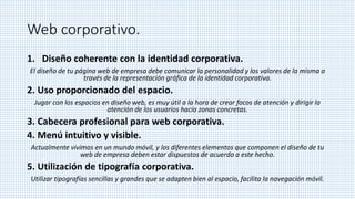 Web corporativo.
1. Diseño coherente con la identidad corporativa.
El diseño de tu página web de empresa debe comunicar la personalidad y los valores de la misma a
través de la representación gráfica de la identidad corporativa.
2. Uso proporcionado del espacio.
Jugar con los espacios en diseño web, es muy útil a la hora de crear focos de atención y dirigir la
atención de los usuarios hacia zonas concretas.
3. Cabecera profesional para web corporativa.
4. Menú intuitivo y visible.
Actualmente vivimos en un mundo móvil, y los diferentes elementos que componen el diseño de tu
web de empresa deben estar dispuestos de acuerdo a este hecho.
5. Utilización de tipografía corporativa.
Utilizar tipografías sencillas y grandes que se adapten bien al espacio, facilita la navegación móvil.
 