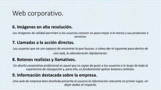 Web corporativo.
6. Imágenes en alta resolución.
Las imágenes de calidad permiten a los usuarios conocer un poco mejor a la marca y sus productos o
servicios.
7. Llamadas a la acción directas.
Los usuarios que no son capaces de encontrar lo que buscan, o cómo dar el siguiente paso dentro de
una web, la abandonarán rápidamente.
8. Botones realistas y llamativos.
Un diseño corporativo profesional es aquel que es capaz de guiar a los usuarios a lo largo de toda la
experiencia de navegación y, para ello, es fundamental aplicar botones realistas.
9. Información destacada sobre la empresa.
Una web de empresa bien diseñada presenta al usuario la información relevante en primer lugar, sin
dejar dudas al respecto.
 