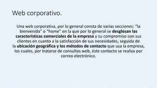 Web corporativo.
Una web corporativa, por lo general consta de varias secciones: “la
bienvenida” o “home” en la que por lo general se desglosan las
características comerciales de la empresa y su compromiso con sus
clientes en cuanto a la satisfacción de sus necesidades, seguida de
la ubicación geográfica y los métodos de contacto que usa la empresa,
los cuales, por tratarse de consultas web, éste contacto se realiza por
correo electrónico.
 