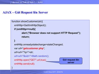 Lập trình và Thiết kế Web 1 – AJAX
© 2007 Khoa CNTT - ĐHKHTN
AJAX – Gửi Request lên Server
function showCustomer(str){
xmlHttp=GetXmlHttpObject();
if (xmlHttp==null){
alert ("Browser does not support HTTP Request");
return;
}
xmlHttp.onreadystatechange=stateChanged;
var url=“getcustomer.php“;
url=url+"?q="+str;
url=url+"&sid="+Math.random();
xmlHttp.open("GET",url,true);
xmlHttp.send(null);
}
Gửi request lên
server
 