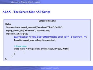 Lập trình và Thiết kế Web 1 – AJAX
© 2007 Khoa CNTT - ĐHKHTN
AJAX - The Server-Side ASP Script
Getcustomer.php
<?php
$connection = mysql_connect("localhost","fred","shhh");
mysql_select_db("winestore", $connection);
if (isset($_GET["q"])){
$sql="SELECT * FROM CUSTOMER WHERE CUST_ID='" . $_GET["q"] . "'";
$result = mysql_query ($sql, $connection);
// Show table
while ($row = mysql_fetch_array($result, MYSQL_NUM){
…
}
}
?>
 