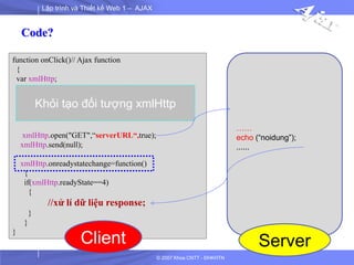Lập trình và Thiết kế Web 1 – AJAX
© 2007 Khoa CNTT - ĐHKHTN
function onClick()// Ajax function
{
var xmlHttp;
xmlHttp.open("GET",“serverURL“,true);
xmlHttp.send(null);
xmlHttp.onreadystatechange=function()
{
if(xmlHttp.readyState==4)
{
//xử lí dữ liệu response;
}
}
}
Khỏi tạo đối tượng xmlHttp
……
echo (“noidung”);
......
Client Server
Code?
 