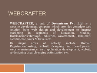 WEBCRAFTER
WEBCRAFTER, a unit of Dreamteam Pvt. Ltd, is a
website development company which provides complete web
solution from web design and development to internet
marketing in segments of Education, Medical,
Hotels/resorts/Heritage, Industries, Government, Handicraft,
e-commerce, tours & travels etc.
Its major areas of activity include Domain
Registration/hosting, website designing and development,
website maintenance, web application development, website
re-designing , search engine optimization etc.
 