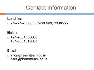 Contact Information
Landline
 91-291-2000888, 2000999, 2000555
Mobile
 +91-9001000666,
+91-9001019000
Email
 info@dreamteam.co.in
care@dreamteam.co.in
 