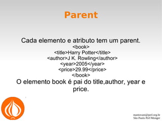 mantovani@perl.org.br
São Paulo Perl Monger
Parent
Cada elemento e atributo tem um parent.
<book>
<title>Harry Potter</title>
<author>J K. Rowling</author>
<year>2005</year>
<price>29.99</price>
</book>
O elemento book é pai do title,author, year e
price.
 