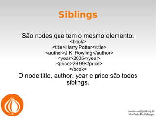 mantovani@perl.org.br
São Paulo Perl Monger
Siblings
São nodes que tem o mesmo elemento.
<book>
<title>Harry Potter</title>
<author>J K. Rowling</author>
<year>2005</year>
<price>29.99</price>
</book>
O node title, author, year e price são todos
siblings.
 