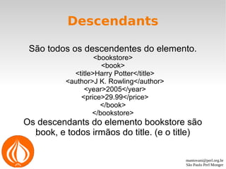 mantovani@perl.org.br
São Paulo Perl Monger
Descendants
São todos os descendentes do elemento.
<bookstore>
<book>
<title>Harry Potter</title>
<author>J K. Rowling</author>
<year>2005</year>
<price>29.99</price>
</book>
</bookstore>
Os descendants do elemento bookstore são
book, e todos irmãos do title. (e o title)
 