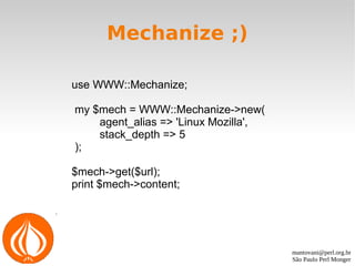 mantovani@perl.org.br
São Paulo Perl Monger
Mechanize ;)
use WWW::Mechanize;
my $mech = WWW::Mechanize->new(
agent_alias => 'Linux Mozilla',
stack_depth => 5
);
$mech->get($url);
print $mech->content;
 
