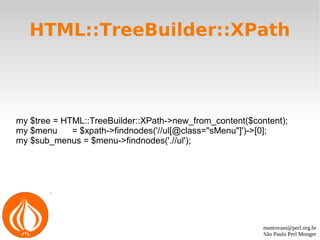 mantovani@perl.org.br
São Paulo Perl Monger
HTML::TreeBuilder::XPath
my $tree = HTML::TreeBuilder::XPath->new_from_content($content);
my $menu = $xpath->findnodes('//ul[@class="sMenu"]')->[0];
my $sub_menus = $menu->findnodes('.//ul');
 