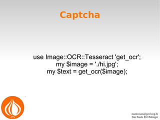 mantovani@perl.org.br
São Paulo Perl Monger
Captcha
use Image::OCR::Tesseract 'get_ocr';
my $image = './hi.jpg';
my $text = get_ocr($image);
 