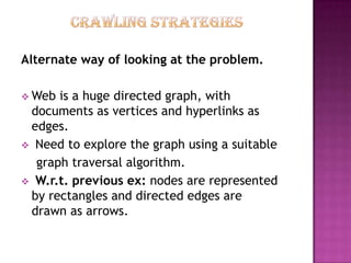 Alternate way of looking at the problem.

 Web is a huge directed graph, with
 documents as vertices and hyperlinks as
 edges.
 Need to explore the graph using a suitable
  graph traversal algorithm.
 W.r.t. previous ex: nodes are represented
 by rectangles and directed edges are
 drawn as arrows.
 
