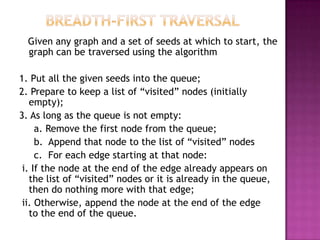 Given any graph and a set of seeds at which to start, the
  graph can be traversed using the algorithm

1. Put all the given seeds into the queue;
2. Prepare to keep a list of “visited” nodes (initially
   empty);
3. As long as the queue is not empty:
     a. Remove the first node from the queue;
     b. Append that node to the list of “visited” nodes
     c. For each edge starting at that node:
 i. If the node at the end of the edge already appears on
   the list of “visited” nodes or it is already in the queue,
   then do nothing more with that edge;
 ii. Otherwise, append the node at the end of the edge
   to the end of the queue.
 