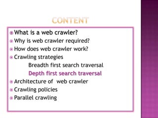  What   is a web crawler?
 Why  is web crawler required?
 How does web crawler work?
 Crawling strategies
        Breadth first search traversal
        Depth first search traversal
 Architecture of web crawler
 Crawling policies
 Parallel crawling
 