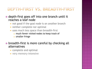    depth-first goes off into one branch until it
    reaches a leaf node
        not good if the goal node is on another branch
        neither complete nor optimal
        uses much less space than breadth-first
            much fewer visited nodes to keep track of
            smaller fringe


   breadth-first is more careful by checking all
    alternatives
        complete and optimal
        very memory-intensive
 