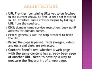  URL Frontier: containing URLs yet to be fetches
  in the current crawl. At first, a seed set is stored
  in URL Frontier, and a crawler begins by taking a
  URL from the seed set.
 DNS: domain name service resolution. Look up IP
  address for domain names.
 Fetch: generally use the http protocol to fetch
  the URL.
 Parse: the page is parsed. Texts (images, videos,
  and etc.) and Links are extracted.
 Content    Seen?: test whether a web page
    with the same content has already been seen
    at another URL. Need to develop a way to
    measure the fingerprint of a web page.
 