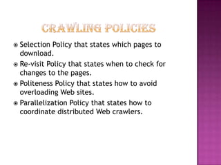  Selection Policy that states which pages to
  download.
 Re-visit Policy that states when to check for
  changes to the pages.
 Politeness Policy that states how to avoid
  overloading Web sites.
 Parallelization Policy that states how to
  coordinate distributed Web crawlers.
 