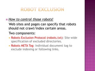  How to control those robots!
 Web sites and pages can specify that robots
 should not crawl/index certain areas.
 Two components:
    Robots Exclusion Protocol (robots.txt): Site wide
     specification of excluded directories.
    Robots META Tag: Individual document tag to
     exclude indexing or following links.
 