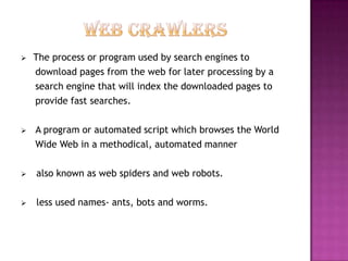    The process or program used by search engines to
    download pages from the web for later processing by a
    search engine that will index the downloaded pages to
    provide fast searches.

   A program or automated script which browses the World
    Wide Web in a methodical, automated manner

   also known as web spiders and web robots.

   less used names- ants, bots and worms.
 