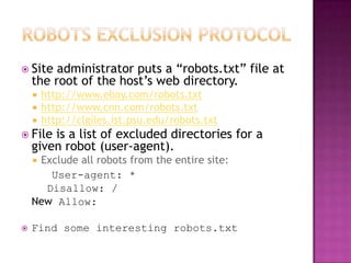  Site   administrator puts a “robots.txt” file at
    the root of the host’s web directory.
       http://www.ebay.com/robots.txt
       http://www.cnn.com/robots.txt
       http://clgiles.ist.psu.edu/robots.txt
 File  is a list of excluded directories for a
    given robot (user-agent).
    Exclude all robots from the entire site:
       User-agent: *
      Disallow: /
    New Allow:

   Find some interesting robots.txt
 