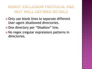  Only use blank lines to separate different
  User-agent disallowed directories.
 One directory per “Disallow” line.
 No regex (regular expression) patterns in
  directories.
 