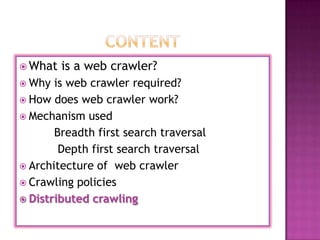  What   is a web crawler?
 Why  is web crawler required?
 How does web crawler work?
 Mechanism used
       Breadth first search traversal
        Depth first search traversal
 Architecture of web crawler
 Crawling policies
 Distributed crawling
 