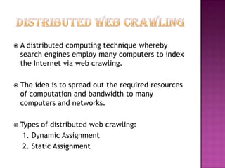    A distributed computing technique whereby
    search engines employ many computers to index
    the Internet via web crawling.

   The idea is to spread out the required resources
    of computation and bandwidth to many
    computers and networks.

   Types of distributed web crawling:
     1. Dynamic Assignment
     2. Static Assignment
 