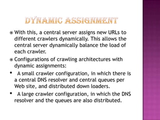  With this, a central server assigns new URLs to
  different crawlers dynamically. This allows the
  central server dynamically balance the load of
  each crawler.
 Configurations of crawling architectures with
  dynamic assignments:
• A small crawler configuration, in which there is
  a central DNS resolver and central queues per
  Web site, and distributed down loaders.
• A large crawler configuration, in which the DNS
  resolver and the queues are also distributed.
 
