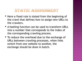 • Here a fixed rule is stated from the beginning of
    the crawl that defines how to assign new URLs to
    the crawlers.
•   A hashing function can be used to transform URLs
    into a number that corresponds to the index of
    the corresponding crawling process.
•   To reduce the overhead due to the exchange of
    URLs between crawling processes, when links
    switch from one website to another, the
    exchange should be done in batch.
 