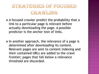    A focused crawler predict the probability that a
    link to a particular page is relevant before
    actually downloading the page. A possible
    predictor is the anchor text of links.

   In another approach, the relevance of a page is
    determined after downloading its content.
    Relevant pages are sent to content indexing and
    their contained URLs are added to the crawl
    frontier; pages that fall below a relevance
    threshold are discarded.
 