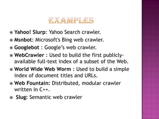  Yahoo! Slurp: Yahoo Search crawler.
 Msnbot: Microsoft's Bing web crawler.
 Googlebot : Google’s web crawler.
 WebCrawler : Used to build the first publicly-
  available full-text index of a subset of the Web.
 World Wide Web Worm : Used to build a simple
  index of document titles and URLs.
 Web Fountain: Distributed, modular crawler
  written in C++.
 Slug: Semantic web crawler
 