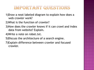 1)Draw a neat labeled diagram to explain how does a
  web crawler work?
2)What is the function of crawler?
3)How does the crawler knows if it can crawl and index
  data from website? Explain.
4)Write a note on robot.txt.
5)Discuss the architecture of a search engine.
7)Explain difference between crawler and focused
  crawler.
 