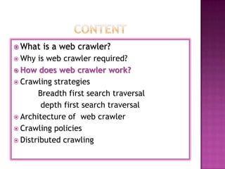  What   is a web crawler?
 Why  is web crawler required?
 How does web crawler work?
 Crawling strategies
       Breadth first search traversal
        depth first search traversal
 Architecture of web crawler
 Crawling policies
 Distributed crawling
 