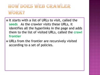  It starts with a list of URLs to visit, called the
  seeds . As the crawler visits these URLs, it
  identifies all the hyperlinks in the page and adds
  them to the list of visited URLs, called the crawl
  frontier
 URLs from the frontier are recursively visited
  according to a set of policies.
 