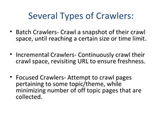 Several Types of Crawlers: Batch Crawlers- Crawl a snapshot of their crawl space, until reaching a certain size or time limit. Incremental Crawlers- Continuously crawl their crawl space, revisiting URL to ensure freshness. Focused Crawlers- Attempt to crawl pages pertaining to some topic/theme, while minimizing number of off topic pages that are collected. 