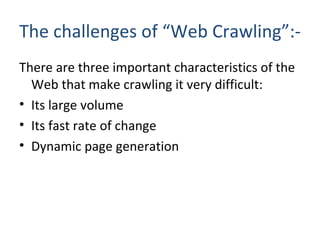 The challenges of “Web Crawling”:- There are three important characteristics of the Web that make crawling it very difficult: Its large volume Its fast rate of change Dynamic page generation 
