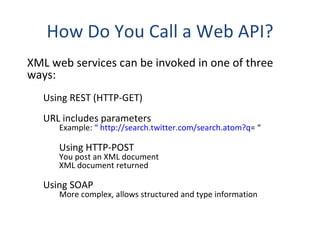 How Do You Call a Web API? XML web services can be invoked in one of three ways: Using REST (HTTP-GET) URL includes parameters Example:  “ http://search.twitter.com/search.atom?q = “ Using HTTP-POST  You post an XML document XML document returned Using SOAP More complex, allows structured and type information 