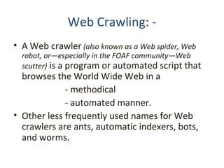 Web Crawling: - A Web crawler   (also known as a Web spider, Web robot, or—especially in the FOAF community—Web scutter)  is a program or automated script that browses the World Wide Web in a - methodical - automated manner.  Other less frequently used names for Web crawlers are ants, automatic indexers, bots, and worms. 